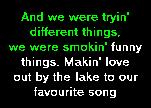 And we were tryin'
different things,
we were smokin' funny
things. Makin' love
out by the lake to our
favourite song