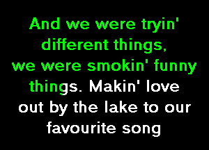 And we were tryin'
different things,
we were smokin' funny
things. Makin' love
out by the lake to our
favourite song