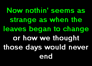 Now nothin' seems as
strange as when the
leaves began to change
or how we thought
those days would never
end