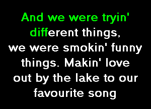 And we were tryin'
different things,
we were smokin' funny
things. Makin' love
out by the lake to our
favourite song
