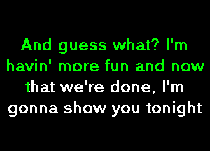 And guess what? I'm
havin' more fun and now
that we're done, I'm
gonna show you tonight