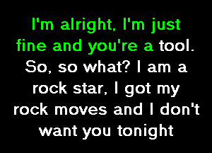 I'm alright, I'm just
fine and you're a tool.
50, so what? I am a
rock star, I got my
rock moves and I don't
want you tonight