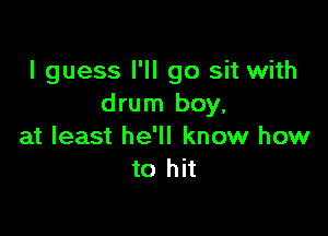 I guess I'll go sit with
drum boy,

at least he'll know how
to hit