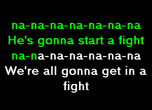 na-na-na-na-na-na-na
He's gonna start a fight
na-na-na-na-na-na-na
We're all gonna get in a
fight