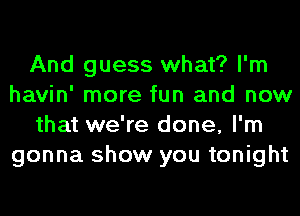 And guess what? I'm
havin' more fun and now
that we're done, I'm
gonna show you tonight