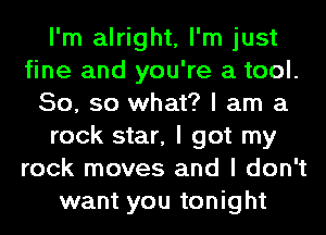 I'm alright, I'm just
fine and you're a tool.
50, so what? I am a
rock star, I got my
rock moves and I don't
want you tonight