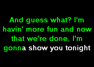 And guess what? I'm
havin' more fun and now
that we're done, I'm
gonna show you tonight