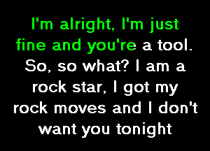 I'm alright, I'm just
fine and you're a tool.
50, so what? I am a
rock star, I got my
rock moves and I don't
want you tonight