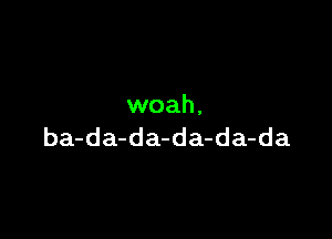 woah,

ba-da-da-da-da-da