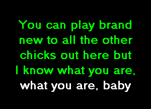 You can play brand
new to all the other
chicks out here but
I know what you are,
what you are, baby