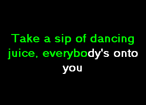 Take a sip of dancing

juice, everybody's onto
you