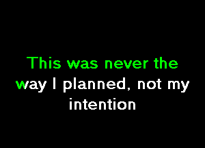 This was never the

way I planned, not my
intention