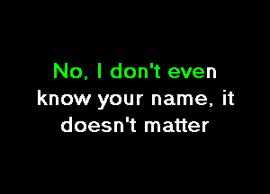 No, I don't even

know your name, it
doesn't matter