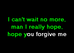 I can't wait no more,

man I really hope,
hope you forgive me