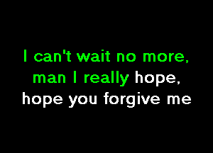 I can't wait no more,

man I really hope,
hope you forgive me
