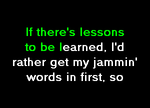 If there's lessons
to be learned, I'd

rather get my jammin'
words in first, so