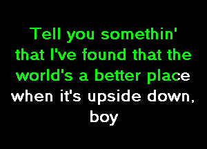 Tell you somethin'
that I've found that the
world's a better place
when it's upside down,

boy