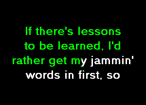 If there's lessons
to be learned, I'd

rather get my jammin'
words in first, so