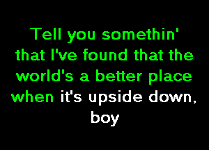 Tell you somethin'
that I've found that the
world's a better place
when it's upside down,

boy