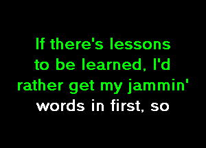 If there's lessons
to be learned, I'd

rather get my jammin'
words in first, so