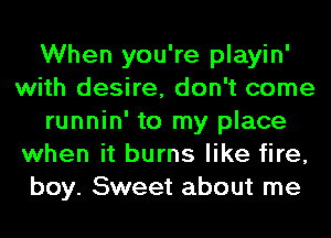 When you're playin'
with desire, don't come
runnin' to my place
when it burns like fire,
boy. Sweet about me