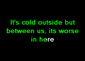 It's cold outside but

between us, its worse
in here