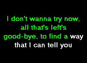 I don't wanna try now,
all that's left's

good-bye. to find a way
that I can tell you