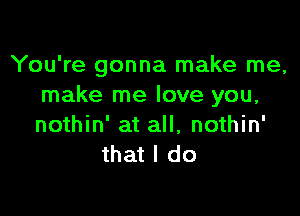 You're gonna make me,
make me love you,

nothin' at all, nothin'
that I do