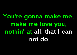 You're gonna make me,
make me love you,

nothin' at all. that I can
not do