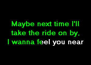 Maybe next time I'll

take the ride on by,
I wanna feel you near