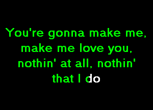 You're gonna make me,
make me love you,

nothin' at all, nothin'
that I do