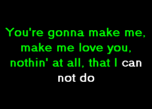 You're gonna make me,
make me love you,

nothin' at all. that I can
not do
