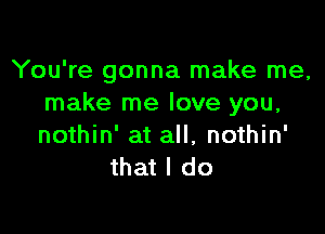 You're gonna make me,
make me love you,

nothin' at all, nothin'
that I do