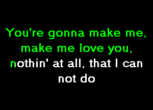 You're gonna make me,
make me love you,

nothin' at all. that I can
not do