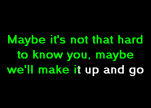 Maybe it's not that hard

to know you, maybe
we'll make it up and go