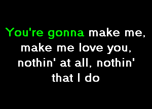 You're gonna make me,
make me love you,

nothin' at all, nothin'
that I do