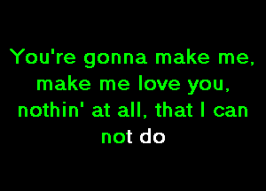 You're gonna make me,
make me love you,

nothin' at all. that I can
not do