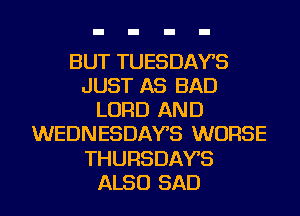 BUT TUESDAYS
JUST AS BAD
LORD AND
WEDNESDAYS WORSE
THURSDAYS
ALSO SAD