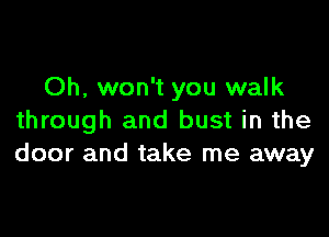 Oh, won't you walk

through and bust in the
door and take me away