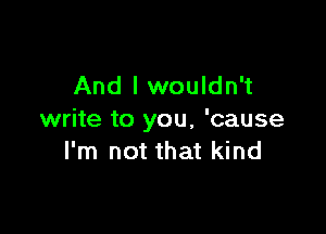 And I wouldn't

write to you, 'cause
I'm not that kind