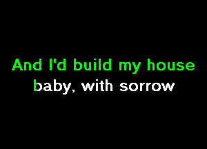 And I'd build my house

baby. with sorrow