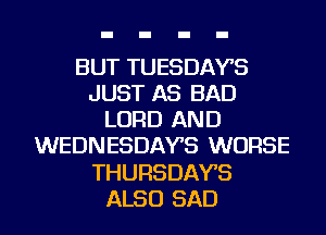 BUT TUESDAYS
JUST AS BAD
LORD AND
WEDNESDAYS WORSE
THURSDAYS
ALSO SAD