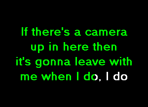 If there's a camera
up in here then

it's gonna leave with
me when I do, I do