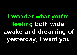 I wonder what you're
feeling both wide
awake and dreaming of
yesterday, I want you