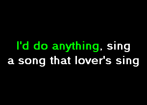 I'd do anything, sing

a song that lover's sing