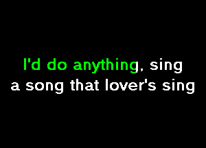 I'd do anything, sing

a song that lover's sing