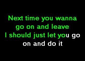 Next time you wanna
go on and leave

I should just let you go
on and do it