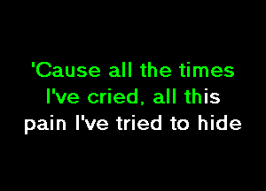 'Cause all the times

I've cried, all this
pain I've tried to hide