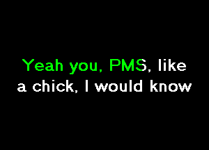 Yeah you, PMS, like

a chick. I would know