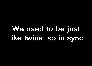 We used to be just

like twins. so in sync